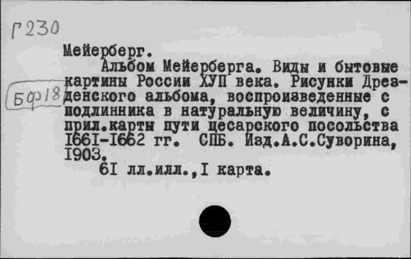 ﻿Г230
Иейерберг Альбо г-— --картины _
—бом Мейерберга. Виды и бытовые картины России ХУП века. Рисунки Дрезденского альбома, воспроизведенные с подлинника в натуральную величину, с прил.карты пути цесарского посольства I66I-I662 гг. СПБ. Изд.А.С.Суворина, 1903.
61 лл.илл.,1 карта.